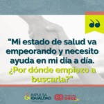 Fotografía de una manos de fondo agarrándose y encima el texto “Mi estado de salud va empeorando y necesito ayuda en mi día a día. ¿Por dónde empiezo a buscarla?”. Abajo, los logos de IMPULSA IGUALDAD CyL y Fundación ONCE.