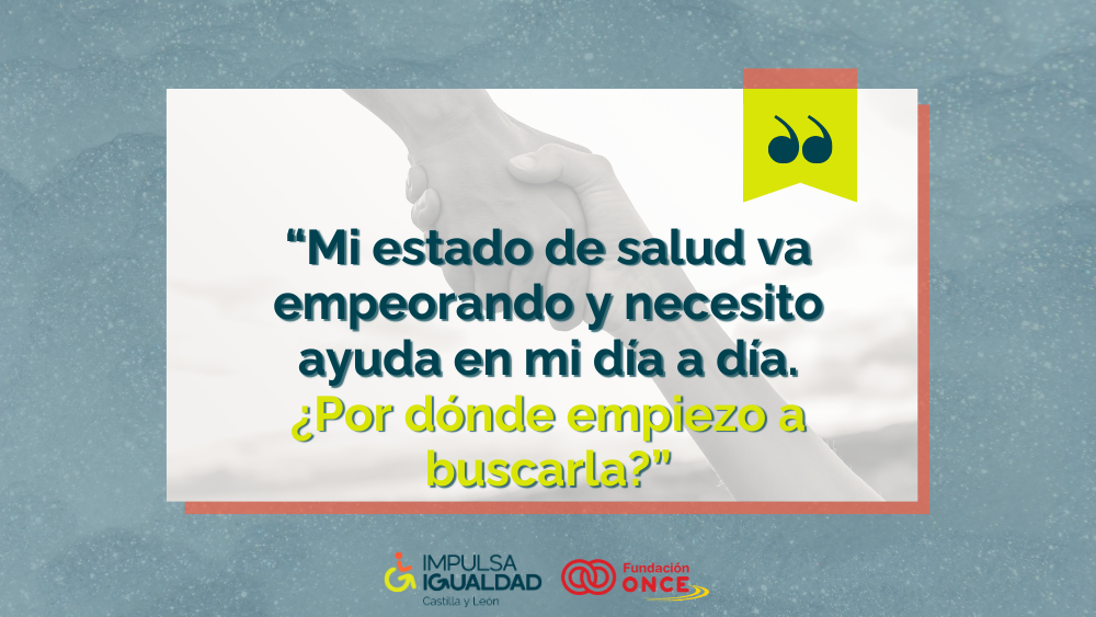 Fotografía de una manos de fondo agarrándose y encima el texto “Mi estado de salud va empeorando y necesito ayuda en mi día a día. ¿Por dónde empiezo a buscarla?”. Abajo, los logos de IMPULSA IGUALDAD CyL y Fundación ONCE.