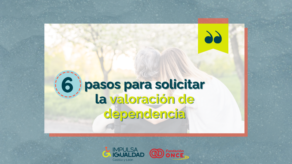 Fotografía de una mujer abrazando a otra más mayor en silla de ruedas, ambas de espaldas, y encima el texto “6 pasos para solicitar la valoración de dependencia”. Abajo, los logos de IMPULSA IGUALDAD CyL y Fundación ONCE.