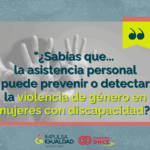 Fotografía de unas manos de una mujer haciendo el gesto de parar, y encima el texto “¿Sabías que... la asistencia personal puede prevenir o detectar la violencia de género en mujeres con discapacidad?”. Abajo, los logos de IMPULSA IGUALDAD CyL y Fundación ONCE.
