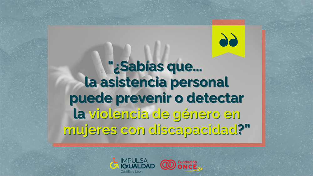 Fotografía de unas manos de una mujer haciendo el gesto de parar, y encima el texto “¿Sabías que... la asistencia personal puede prevenir o detectar la violencia de género en mujeres con discapacidad?”. Abajo, los logos de IMPULSA IGUALDAD CyL y Fundación ONCE.