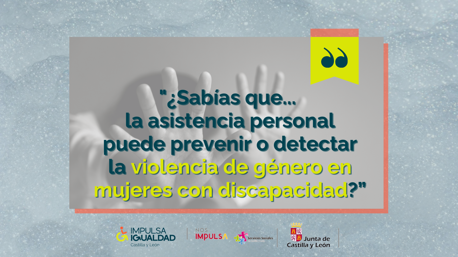 Fotografía de unas manos de una mujer haciendo el gesto de parar, y encima el texto “¿Sabías que... la asistencia personal puede prevenir o detectar la violencia de género en mujeres con discapacidad?”. Abajo, los logos de IMPULSA IGUALDAD CyL y la Gerencia de Servicios Sociales de la Junta de Castilla y León.