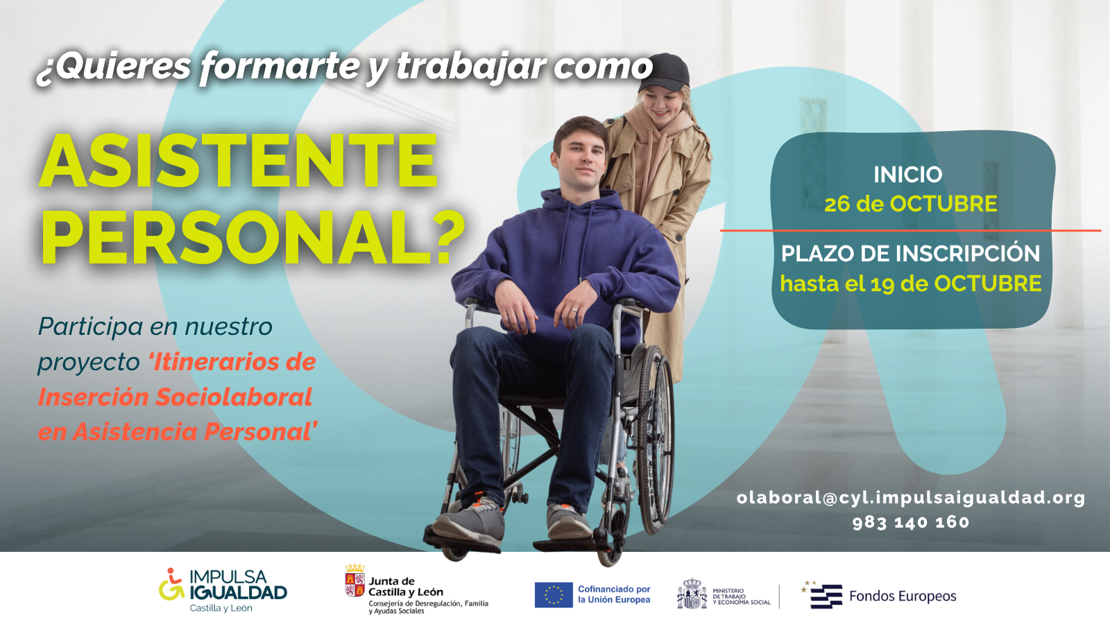 Cartel con la fotografía de un chico en silla de ruedas llevado por una chica, y el texto: ¿Quieres formarte y trabajar como asistente personal? Participa en nuestro proyecto ‘Itinerarios de Inserción Sociolaboral en Asistencia Personal’. Más fechas de inicio 26 de OCTUBRE, y del plazo de inscripción hasta el 19 de OCTUBRE y los datos de contacto: 983 140 160, olaboral@cyl.impulsaigualdad.org". Abajo los logos organizadores y financiadores.
